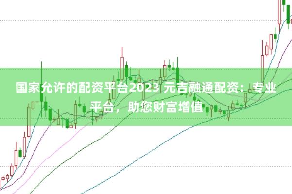 国家允许的配资平台2023 元吉融通配资：专业平台，助您财富增值