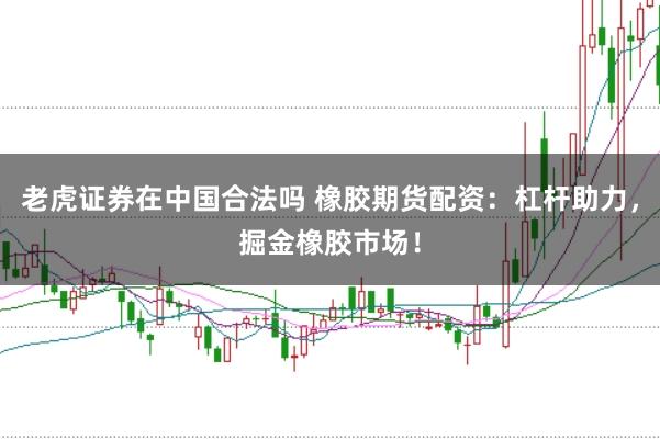 老虎证券在中国合法吗 橡胶期货配资:杠杆助力,掘金橡胶市场!
