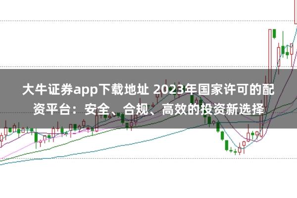 大牛证券app下载地址 2023年国家许可的配资平台：安全、合规、高效的投资新选择