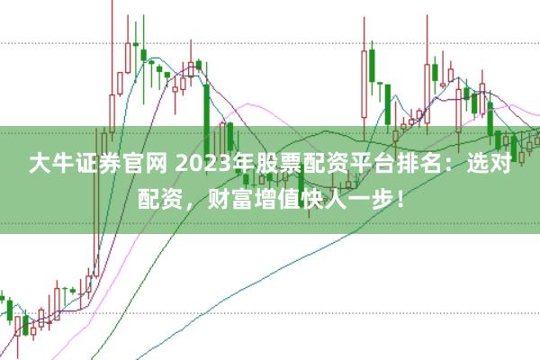 大牛证券官网 2023年股票配资平台排名：选对配资，财富增值快人一步！