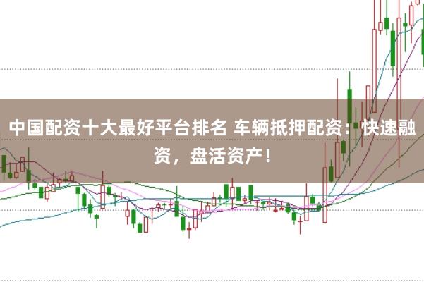 中国配资十大最好平台排名 车辆抵押配资：快速融资，盘活资产！