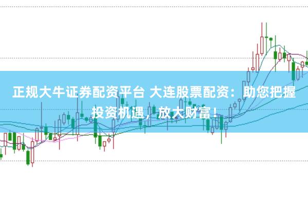 正规大牛证券配资平台 大连股票配资：助您把握投资机遇，放大财富！