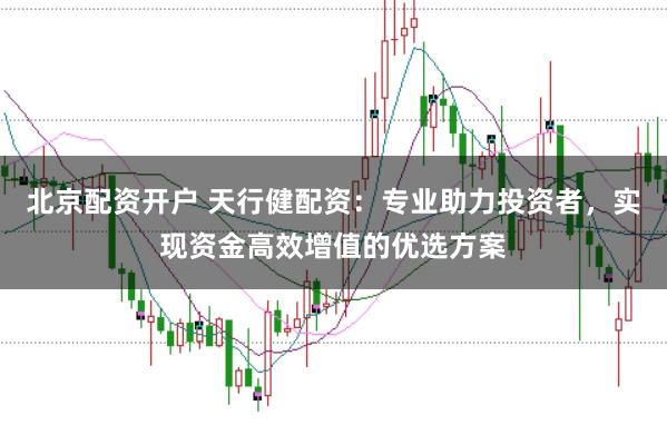 北京配资开户 天行健配资:专业助力投资者,实现资金高效增值的优选方案
