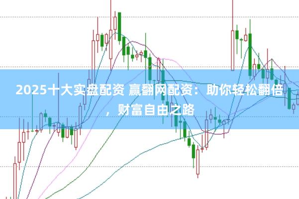 2025十大实盘配资 赢翻网配资：助你轻松翻倍，财富自由之路