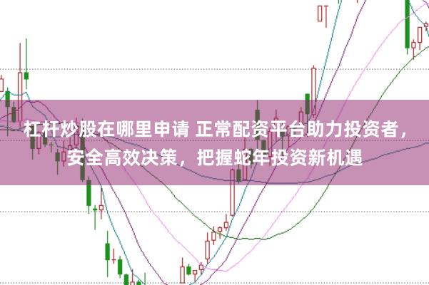 杠杆炒股在哪里申请 正常配资平台助力投资者，安全高效决策，把握蛇年投资新机遇