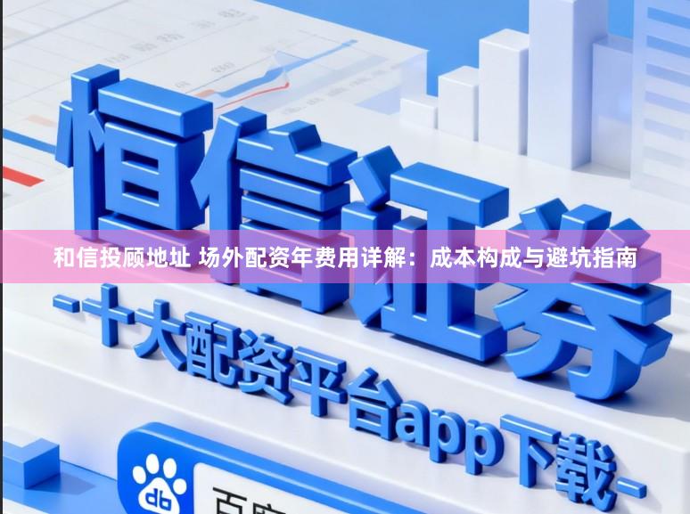 和信投顾地址 场外配资年费用详解：成本构成与避坑指南