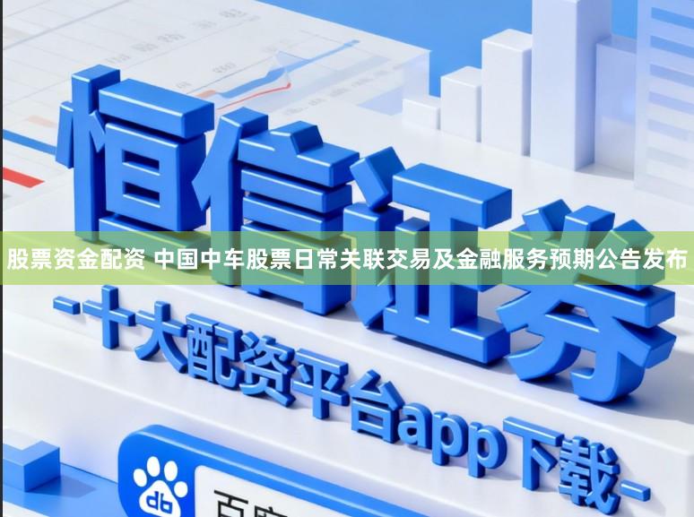 股票资金配资 中国中车股票日常关联交易及金融服务预期公告发布