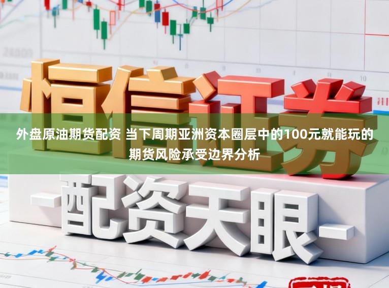 外盘原油期货配资 当下周期亚洲资本圈层中的100元就能玩的期货风险承受边界分析