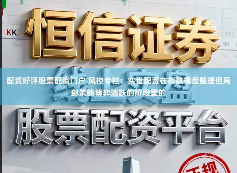 配资好评股票配资门户 风控专栏：实盘配资在指数横盘整理但局部策略博弈活跃的阶段里的