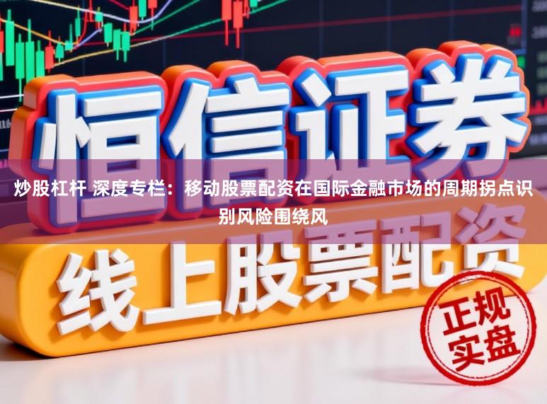炒股杠杆 深度专栏：移动股票配资在国际金融市场的周期拐点识别风险围绕风