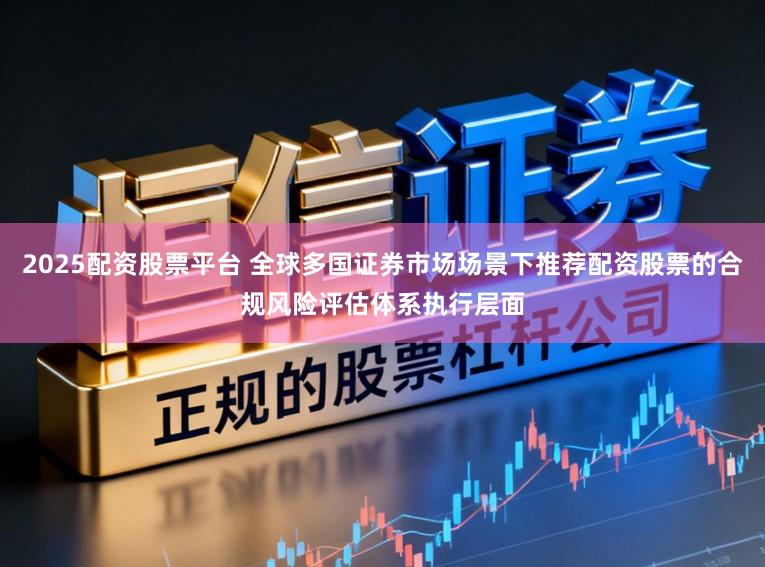 2025配资股票平台 全球多国证券市场场景下推荐配资股票的合规风险评估体系执行层面