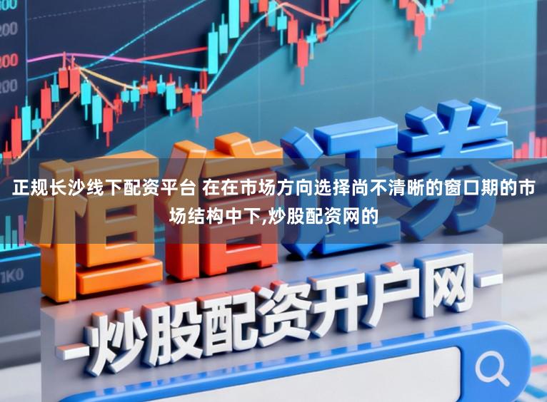正规长沙线下配资平台 在在市场方向选择尚不清晰的窗口期的市场结构中下,炒股配资网的