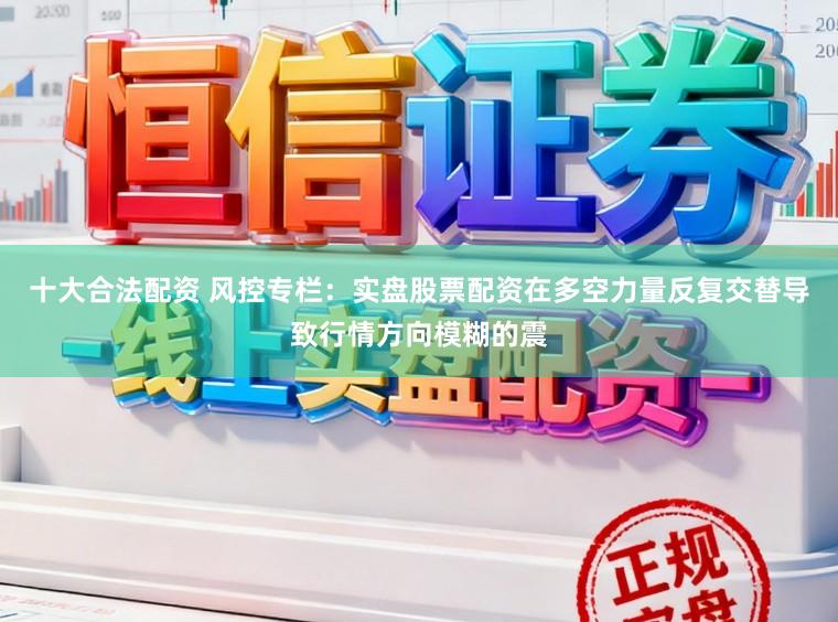 十大合法配资 风控专栏：实盘股票配资在多空力量反复交替导致行情方向模糊的震