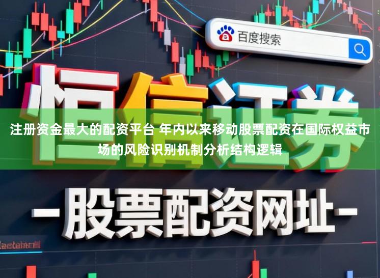 注册资金最大的配资平台 年内以来移动股票配资在国际权益市场的风险识别机制分析结构逻辑