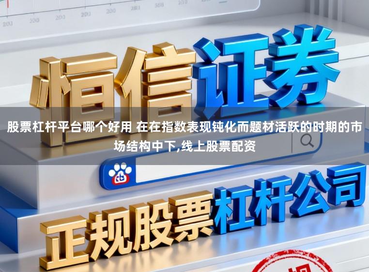 股票杠杆平台哪个好用 在在指数表现钝化而题材活跃的时期的市场结构中下,线上股票配资