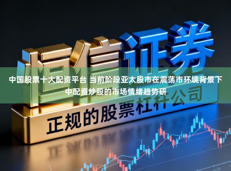 中国股票十大配资平台 当前阶段亚太股市在震荡市环境背景下中配资炒股的市场情绪趋势研