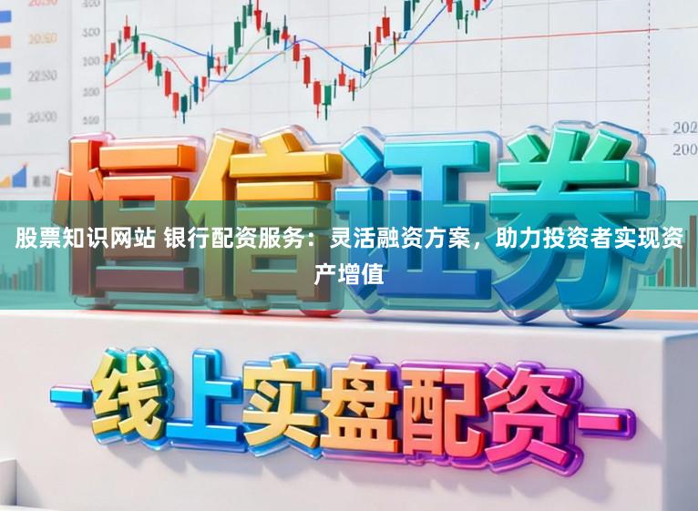 股票知识网站 银行配资服务：灵活融资方案，助力投资者实现资产增值