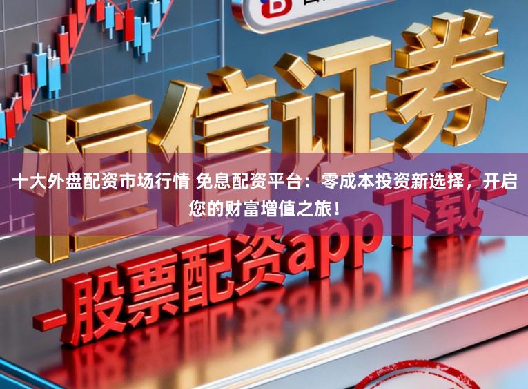 十大外盘配资市场行情 免息配资平台:零成本投资新选择,开启您的财富增值之旅!